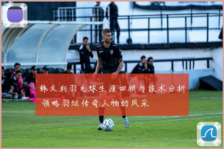 韩文利羽毛球生涯回顾与技术分析 领略羽坛传奇人物的风采